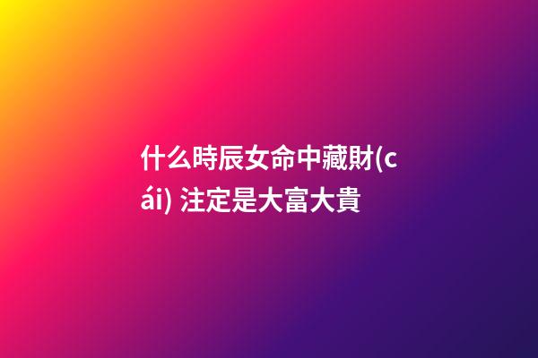 什么時辰女命中藏財(cái) 注定是大富大貴